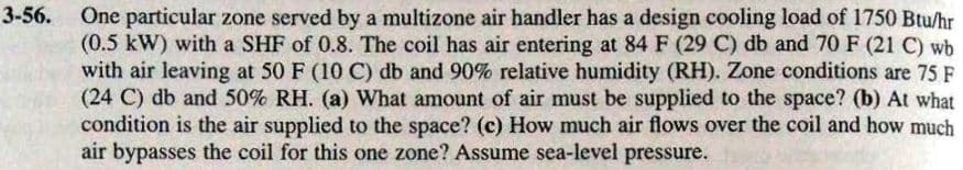 3-56.
One particular zone served by a multizone air handler has a design cooling load of 1750 Btu/hr
(0.5 kW) with a SHF of 0.8. The coil has air entering at 84 F (29 C) db and 70 F (21 C) wb
with air leaving at 50 F (10 C) db and 90% relative humidity (RH). Zone conditions are 75 F
(24 C) db and 50% RH. (a) What amount of air must be supplied to the space? (b) At what
condition is the air supplied to the space? (c) How much air flows over the coil and how much
er the coll
air bypasses the coil for this one zone? Assume sea-level pressure.