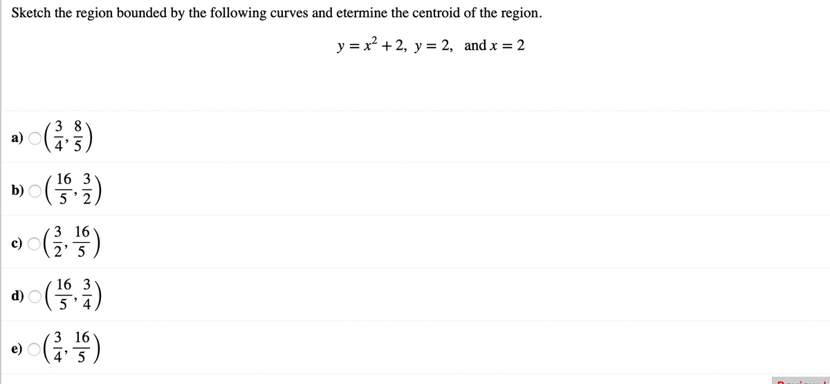 Sketch the region bounded by the following curves and etermine the centroid of the region.
y = x + 2, y = 2, and x
: 2
3 8
а)
5
(글)
16 3
b)
5' 2
3 16
c)
2' 5
16 3
d)
4
3 16
e)
4' 5

