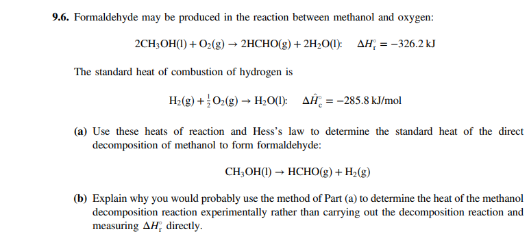 9.6. Formaldehyde may be produced in the reaction between methanol and oxygen:
2CH3OH(1) + O2(g) → 2HCHO(g) + 2H2O(1): AH; = –326.2 kJ
The standard heat of combustion of hydrogen is
H2(g) +O2(g) → H;O(1): AĤ, = -285.8 kJ/mol
(a) Use these heats of reaction and Hess's law to determine the standard heat of the direct
decomposition of methanol to form formaldehyde:
CH;OH(1) → HCHO(g) + H2(g)
(b) Explain why you would probably use the method of Part (a) to determine the heat of the methanol
decomposition reaction experimentally rather than carrying out the decomposition reaction and
measuring AH, directly.
