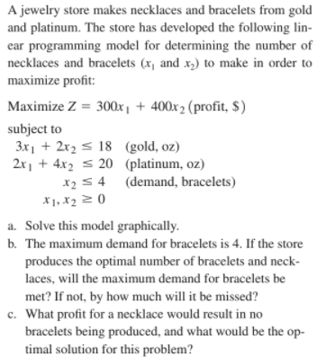 A jewelry store makes necklaces and bracelets from gold
and platinum. The store has developed the following lin-
ear programming model for determining the number of
necklaces and bracelets (x, and x,) to make in order to
maximize profit:
Maximize Z = 300x, + 400x2 (profit, $)
subject to
3x1 + 2x2 < 18 (gold, oz)
2x, + 4x2 s 20 (platinum, oz)
x2 54 (demand, bracelets)
X1, x2 2 ()
a. Solve this model graphically.
b. The maximum demand for bracelets is 4. If the store
produces the optimal number of bracelets and neck-
laces, will the maximum demand for bracelets be
met? If not, by how much will it be missed?
c. What profit for a necklace would result in no
bracelets being produced, and what would be the op-
timal solution for this problem?
