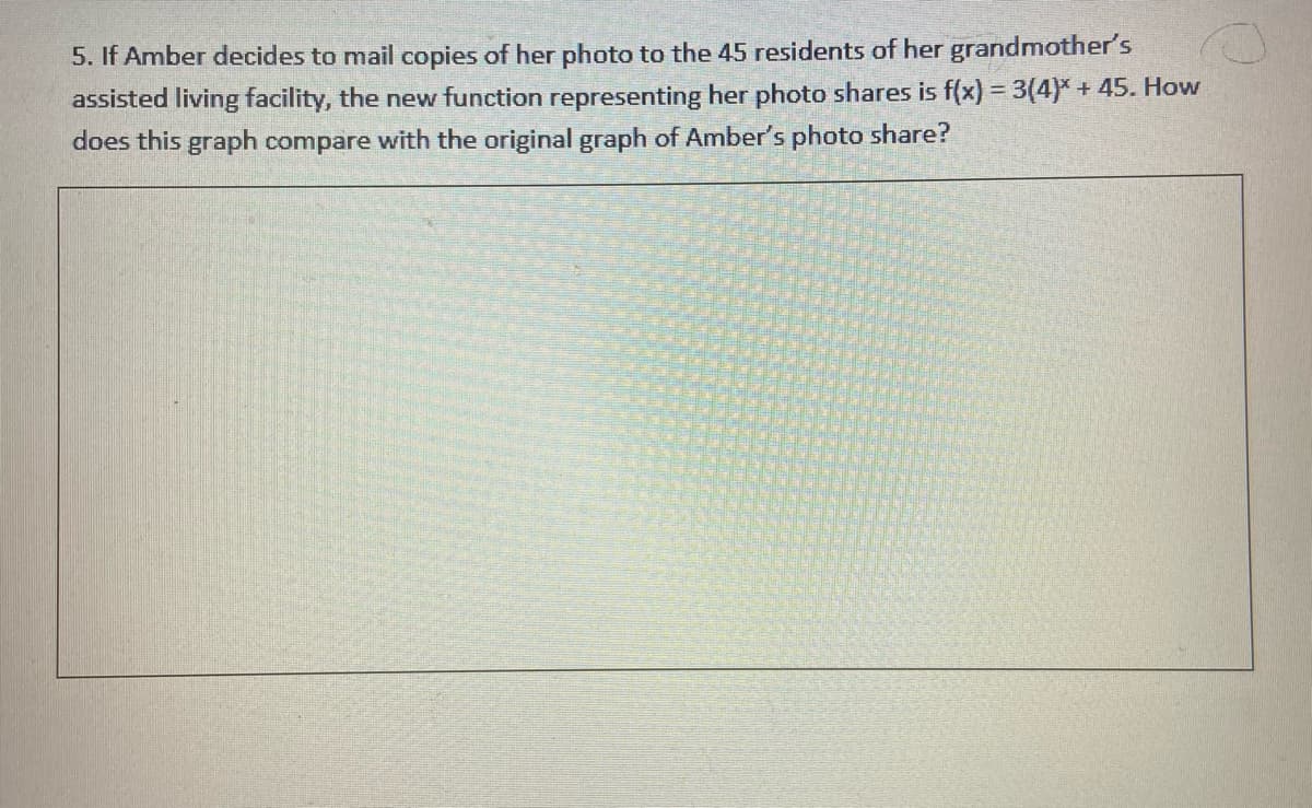 5. If Amber decides to mail copies of her photo to the 45 residents of her grandmother's
assisted living facility, the new function representing her photo shares is f(x) = 3(4)*+ 45. How
does this graph compare with the original graph of Amber's photo share?
