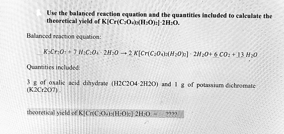 Use the balanced reaction equation and the quantities included to calculate the
theoretical yield of K[Cr(C2O4)2(H2O)2]:2H2O.
Balanced reaction equation:
K2Cr207+ 7 H2C204 2H20 → 2 K[Cr(C204)2(H20)2] · 2H20+ 6 CO2+ 13 H20
Quantities included:
3 g of oxalic acid dihydrate (H2C2O4 2H2O) and 1 g of potassium dichromate
(K2Cr207).
theoretical yield of K[Cr(C204)2(H2O)2] 2H2O. = _????
II
