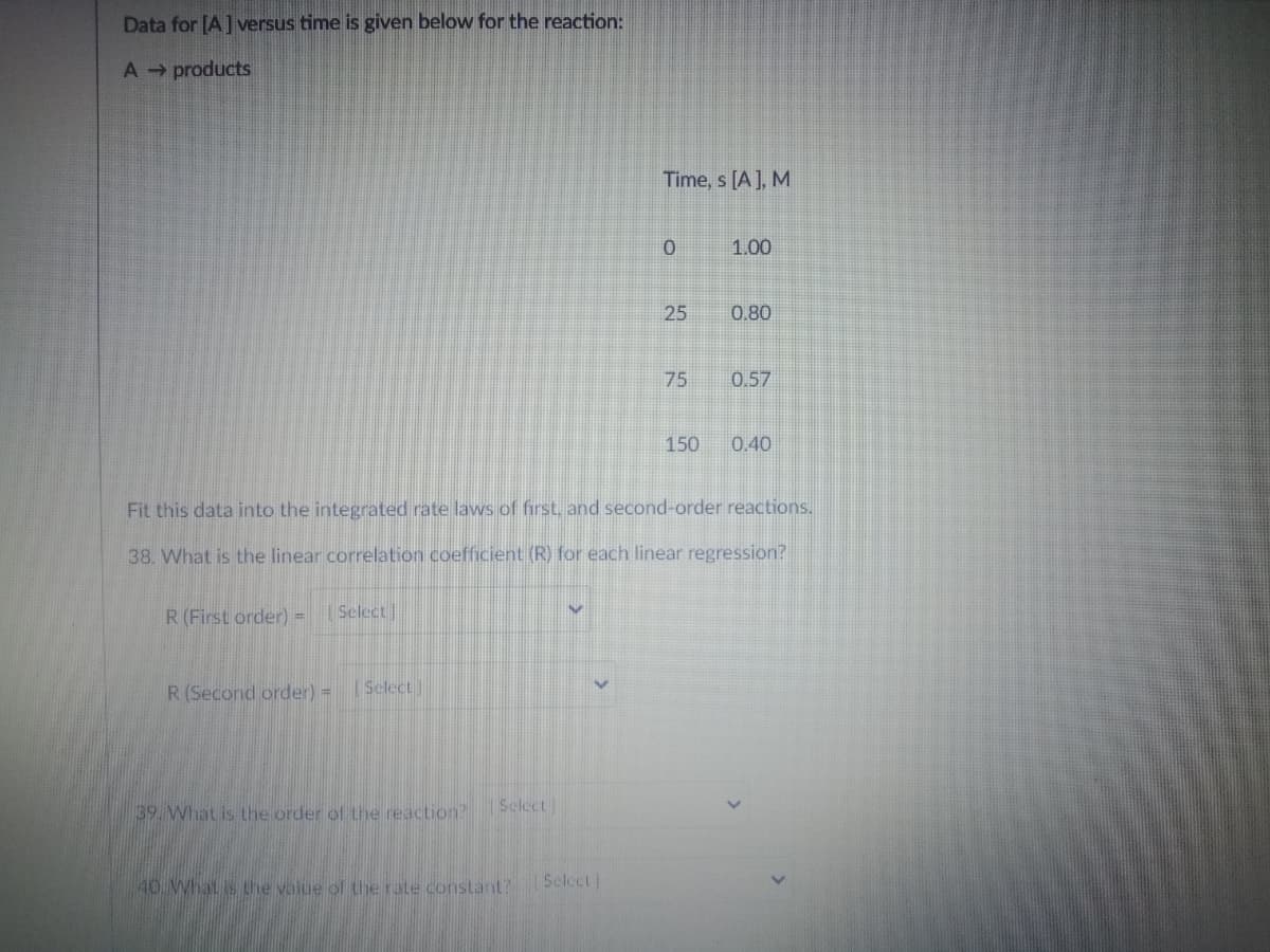 Data for [A]versus time is given below for the reaction:
A products
Time, s [A], M
1.00
25
0.80
75
0.57
150
0.40
Fit this data into the integrated rate laws of first, and second-order reactions,
38. What is the linear correlation coefficient (R) for each linear regression?
R(First order) = Select]
R(Second order) =
Select
39. What is Lhe order of thhe reaction?
Sclect)
40.What is the value of the rate constant?
Select
