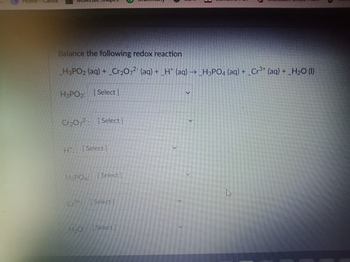 Home
Canva
Balance the following redox reaction
H3PO2 (aq) + Cr,0,² (aq) + _H" (aq)→H3PO4 (aq) + Cr* (aq) + H2O (1)
H&PO2
Select ]
Cro02. ISelect]
H Select]
Select]
HaPO
Select
H-O
Select
