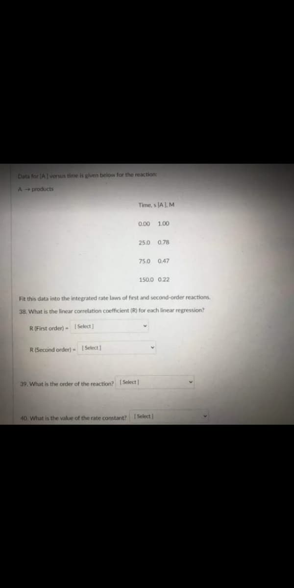 Data for (A versus time is given below for the reaction:
A products
Time, s JA ). M
0.00 1.00
25.0 0,78
75.0 0,47
150.0 0.22
Fit this data into the integrated rate laws of first and second-order reactions.
38. What is the linear correlation coefficient (R) for each linear regression?
R(First order) - Select)
R(Second order) - | Select]
39. What is the order of the reaction? [Select]
40. What is the value of the rate constant? 1 Select
