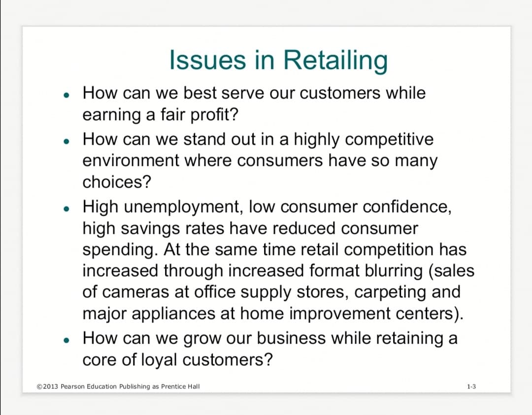 Issues in Retailing
• How can we best serve our customers while
earning a fair profit?
How can we stand out in a highly competitive
environment where consumers have so many
choices?
●
High unemployment, low consumer confidence,
high savings rates have reduced consumer
spending. At the same time retail competition has
increased through increased format blurring (sales
of cameras at office supply stores, carpeting and
major appliances at home improvement centers).
• How can we grow our business while retaining a
core of loyal customers?
●
©2013 Pearson Education Publishing as Prentice Hall
1-3