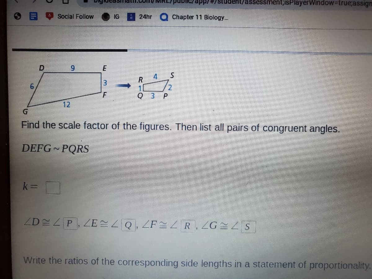 app/#/studen
assessment;isPlayerWindow=true;assign
Social Follow
IG
24hr
Chapter 11 Biology...
6.
E
4
6.
2.
3.
12
Find the scale factor of the figures. Then list all pairs of congruent angles.
DEFG PQRS
k =
ZD P, ZE Q, ZF ZR ZG LS
Write the ratios of the corresponding side lengths in a statement of proportionality.
