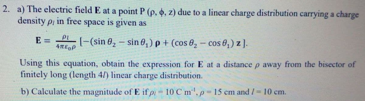 2. a) The electric field E at a point P (p, o, z) due to a linear charge distribution carrying a charge
density pi in free space is given as
PL
[-(sin 0, – sin 0,) p + (cos 8, – cos 0,) z ].
E =
Using this equation, obtain the expression for E at a distance p away from the bisector of
finitely long (length 4/) linear charge distribution.
b) Calculate the magnitude of E if pi= 10 C m', p 15 cm and /= 10 cm.
