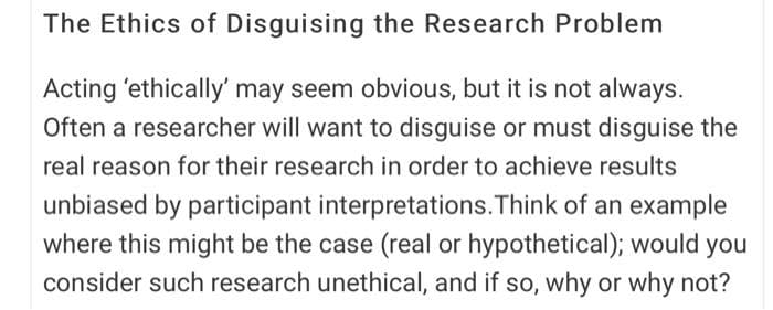 The Ethics of Disguising the Research Problem
Acting 'ethically' may seem obvious, but it is not always.
Often a researcher will want to disguise or must disguise the
real reason for their research in order to achieve results
unbiased by participant interpretations.Think of an example
where this might be the case (real or hypothetical); would you
consider such research unethical, and if so, why or why not?
