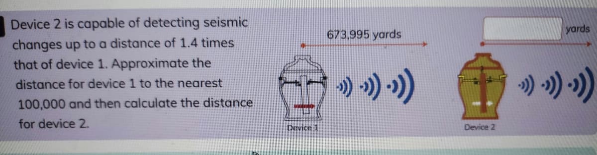 Device 2 is capable of detecting seismic
673,995 yards
yards
changes up to a distance of 1.4 times
that of device 1. Approximate the
) ») »)
distance for device 1 to the nearest
100,000 and then calculate the distance
for device 2.
Device 1
Device 2
