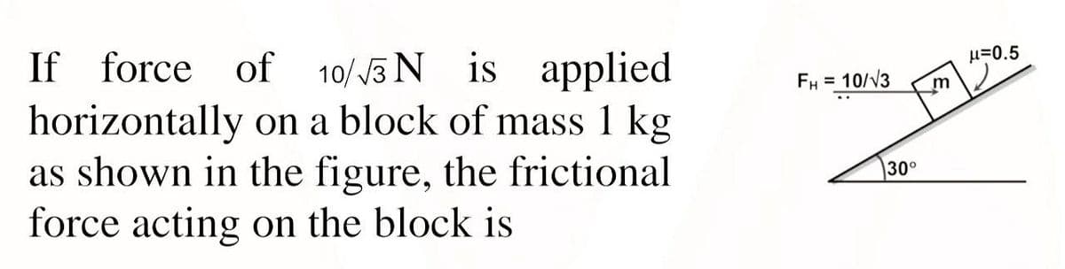 If force of 10/3 N is applied
horizontally on a block of mass 1 kg
as shown in the figure, the frictional
force acting on the block is
H=0.5
FH = 10/V3
m
%3D
30°
