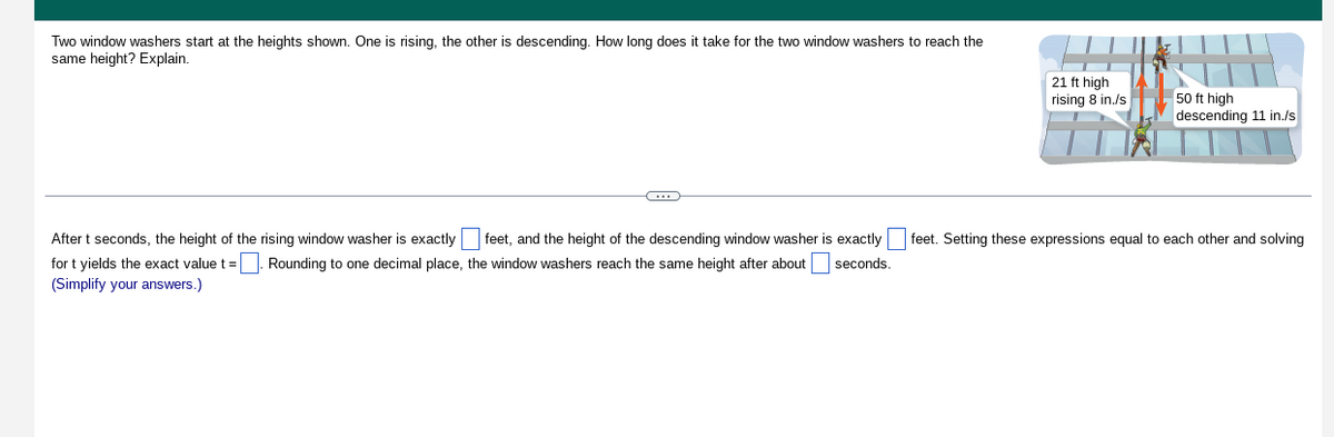 Two window washers start at the heights shown. One is rising, the other is descending. How long does it take for the two window washers to reach the
same height? Explain.
C
21 ft high
rising 8 in./s
50 ft high
descending 11 in./s
After t seconds, the height of the rising window washer is exactly feet, and the height of the descending window washer is exactly feet. Setting these expressions equal to each other and solving
for t yields the exact value t =. Rounding to one decimal place, the window washers reach the same height after about seconds.
(Simplify your answers.)