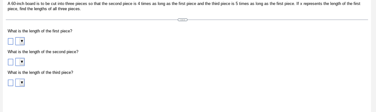 A 60-inch board is to be cut into three pieces so that the second piece is 4 times as long as the first piece and the third piece is 5 times as long as the first piece. If x represents the length of the first
piece, find the lengths of all three pieces.
What is the length of the first piece?
What is the length of the second piece?
What is the length of the third piece?