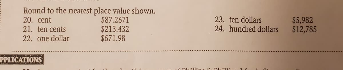 Round to the nearest place value shown.
20. cent
21. ten cents
$87.2671
$213.432
$671.98
23. ten dollars
24. hundred dollars
$5,982
$12,785
22. one dollar
PPLICATIONS
E DL:11:.
C- DL:11:
