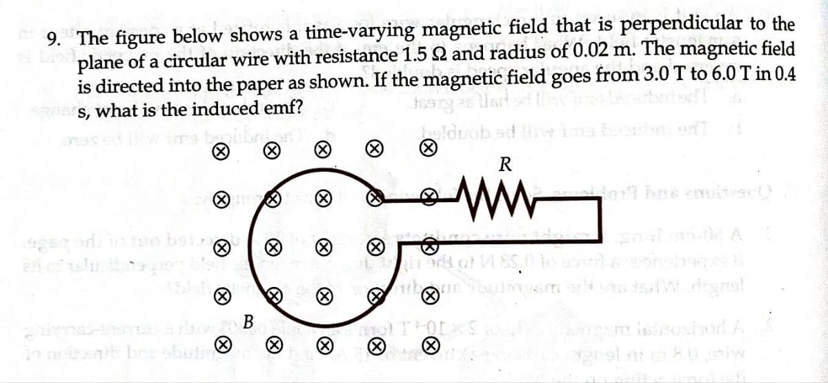 9. The figure below shows a time-varying magnetic field that is perpendicular to the
plane of a circular wire with resistance 1.5 2 and radius of 0.02 m. The magnetic field
is directed into the paper as shown. If the magnetic field goes from 3.0 T to 6.0 T in 0.4
s, what is the induced emf?
Ⓒ
gps-nawan B
To poterit bris obuti
Ⓡ
X
Ⓒ
ww
of teatrack of VE
X
austra5-02 A
onboqpss il
staw degral