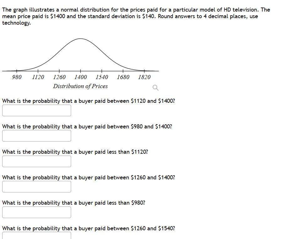 The graph illustrates a normal distribution for the prices paid for a particular model of HD television. The
mean price paid is $1400 and the standard deviation is $140. Round answers to 4 decimal places, use
technology.
980 1120 1260 1400 1540 1680 1820
Distribution of Prices
What is the probability that a buyer paid between $1120 and $1400?
What is the probability that a buyer paid between $980 and $1400?
What is the probability that a buyer paid less than $1120?
What is the probability that a buyer paid between $1260 and $1400?
What is the probability that a buyer paid less than $980?
What is the probability that a buyer paid between $1260 and $1540?