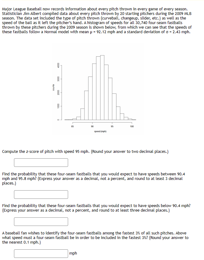 Major League Baseball now records information about every pitch thrown in every game of every season.
Statistician Jim Albert compiled data about every pitch thrown by 20 starting pitchers during the 2009 MLB
season. The data set included the type of pitch thrown (curveball, changeup, slider, etc.) as well as the
speed of the ball as it left the pitcher's hand. A histogram of speeds for all 30,740 four-seam fastballs
thrown by these pitchers during the 2009 season is shown below, from which we can see that the speeds of
these fastballs follow a Normal model with mean μ = 92.12 mph and a standard deviation of a = 2.43 mph.
suno
4000
000€
2000
1000
85
90
speed (mph)
100
Compute the z-score of pitch with speed 95 mph. (Round your answer to two decimal places.)
Find the probability that these four-seam fastballs that you would expect to have speeds between 90.4
mph and 95.8 mph? (Express your answer as a decimal, not a percent, and round to at least 3 decimal
places.)
mph
Find the probability that these four-seam fastballs that you would expect to have speeds below 90.4 mph?
(Express your answer as a decimal, not a percent, and round to at least three decimal places.)
A baseball fan wishes to identify the four-seam fastballs among the fastest 3% of all such pitches. Above
what speed must a four-seam fastball be in order to be included in the fastest 3%? (Round your answer to
the nearest 0.1 mph.)