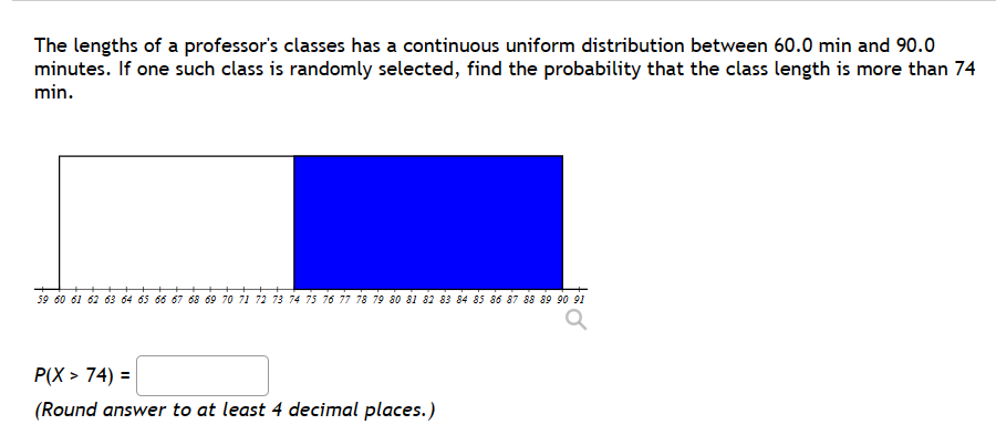 The lengths of a professor's classes has a continuous uniform distribution between 60.0 min and 90.0
minutes. If one such class is randomly selected, find the probability that the class length is more than 74
min.
59 60 61 62 63 64 65 66 67 68 69 70 71 72 73 74 75 76 77 78 79 80 81 82 83 84 85 86 87 88 89 90 91
P(X>74) =
(Round answer to at least 4 decimal places.)