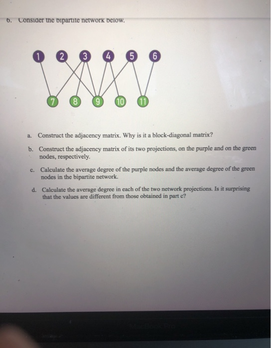 5.
Consider the bipartite network below.
2
3
4
8
10
a. Construct the adjacency matrix. Why is it a block-diagonal matrix?
b. Construct the adjacency matrix of its two projections, on the purple and on the ,
nodes, respectiYely.
green
