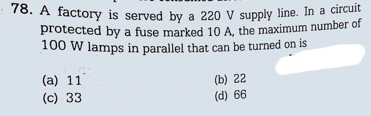 78. A factory is served by a 220 V supply line. In a circuit
protected by a fuse marked 10 A, the maximum number of
100 W lamps in parallel that can be turned on is
(a) 11
(c) 33
(b) 22
(d) 66