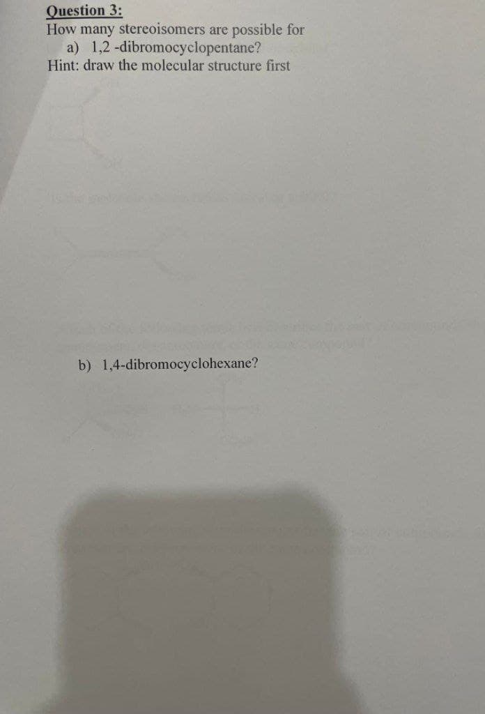 Question 3:
How many stereoisomers are possible for
a) 1,2-dibromocyclopentane?
Hint: draw the molecular structure first
b) 1,4-dibromocyclohexane?