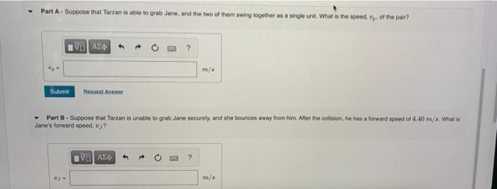 Part A-Suppose that Tarzan is able to grab Jane, and the two of them swing together as a single unit. What is the speed, u,, of the pair?
VAX
?
m/a
Submit Request Anamer
Part B-Suppose that Tarzan is unable to grab Jane securely, and she bounces away from him. After the collision, he has a forward speed of 4.40 m/s. What is
Jane's forward speed, v₂?
15. ΑΣΦ
?
VjM
m/a