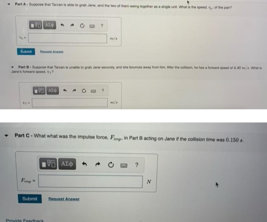 Part A-Suppose that Tarzan is able to grab Jane, and the two of them swing together as a single unit. What is the speed, t, of the pair?
VE ΑΣΦ
?
m/a
Submit Bequest Answer
▾ Part B-Suppose that Tarzan is unable to grab Jane securely, and she bounces away from him. After the collision, he has a forward speed of 4.40 m/s. What is
Jane's forward speed, u₂?
[ΧΕΙ ΑΣΦ
m/a
Part C-What what was the impulse force, Fimp, in Part B acting on Jane if the collision time was 0.150 s.
V ΑΣΦ
?
Fimp =
Request Answer
Submit
Provide Feedback
N
