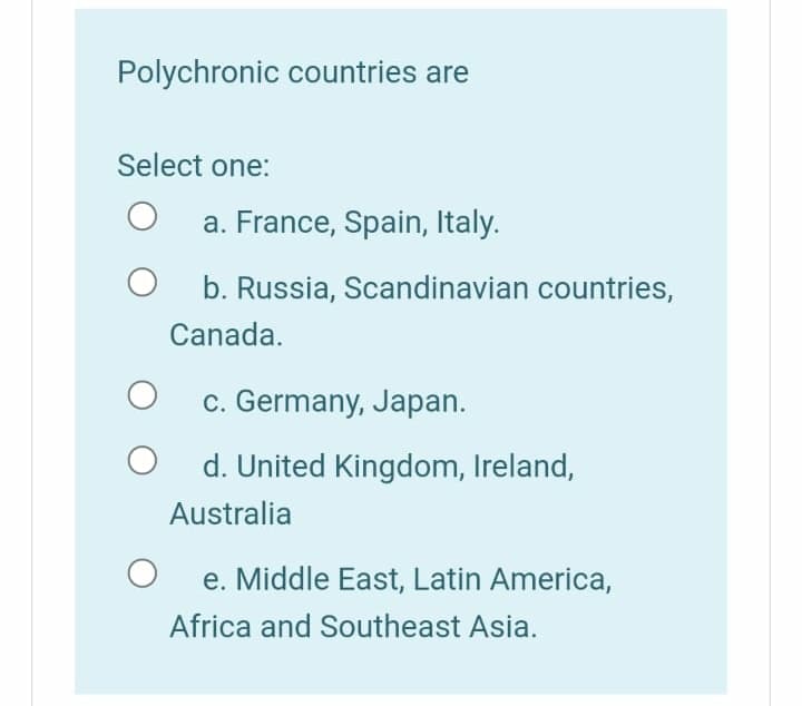 Polychronic countries are
Select one:
a. France, Spain, Italy.
b. Russia, Scandinavian countries,
Canada.
c. Germany, Japan.
d. United Kingdom, Ireland,
Australia
e. Middle East, Latin America,
Africa and Southeast Asia.
O