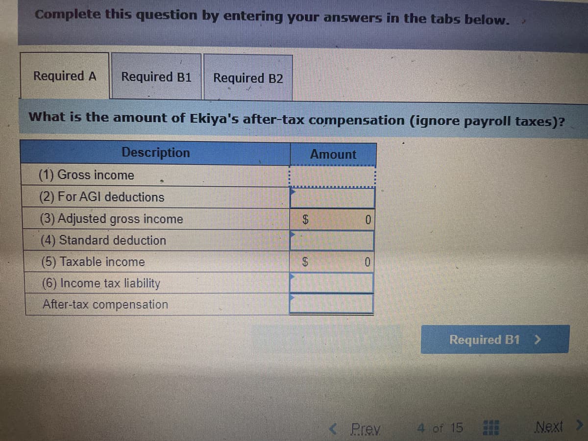 Complete this question by entering your answers in the tabs below.
Required A Required B1 Required B2
What is the amount of Ekiya's after-tax compensation (ignore payroll taxes)?
Description
(1) Gross income
(2) For AGI deductions
(3) Adjusted gross income
(4) Standard deduction
(5) Taxable income
(6) Income tax liability
After-tax compensation
$
$
Amount
0
0
Prev
Required B1 >
4 of 15
WAT
Next >