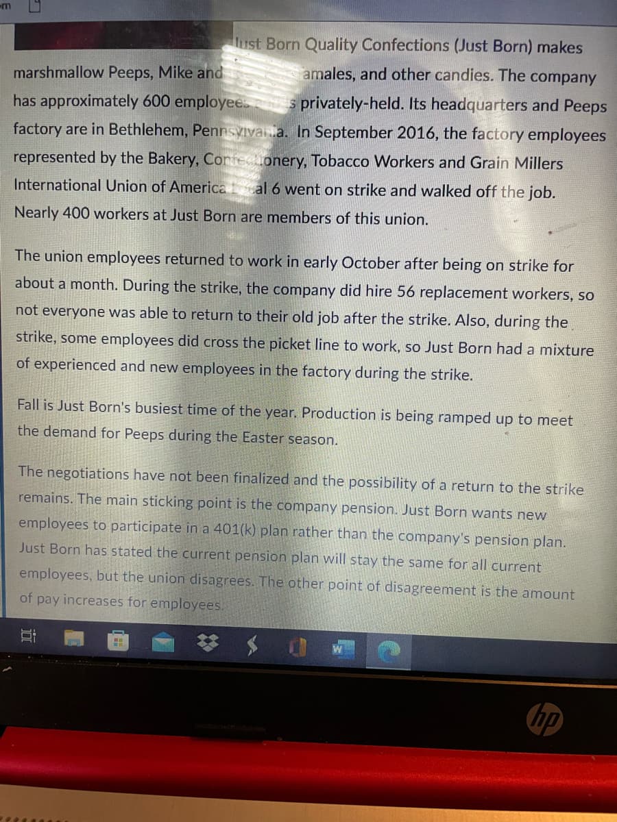 m
Hust Born Quality Confections (Just Born) makes
marshmallow Peeps, Mike and
amales, and other candies. The company
has approximately 600 employee
s privately-held. Its headquarters and Peeps
factory are in Bethlehem, Pennsyivana. In September 2016, the factory employees
represented by the Bakery, Corfeconery, Tobacco Workers and Grain Millers
International Union of America al 6 went on strike and walked off the job.
Nearly 400 workers at Just Born are members of this union.
The union employees returned to work in early October after being on strike for
about a month. During the strike, the company did hire 56 replacement workers, so
not everyone was able to return to their old job after the strike. Also, during the
strike, some employees did cross the picket line to work, so Just Born had a mixture
of experienced and new employees in the factory during the strike.
Fall is Just Born's busiest time of the year. Production is being ramped up to meet
the demand for Peeps during the Easter season.
The negotiations have not been finalized and the possibility of a return to the strike
remains. The main sticking point is the company pension. Just Born wants new
employees to participate in a 401(k) plan rather than the company's pension plan.
Just Born has stated the current pension plan will stay the same for all current
employees, but the union disagrees. The other point of disagreement is the amount
of pay increases for employees.
hp

