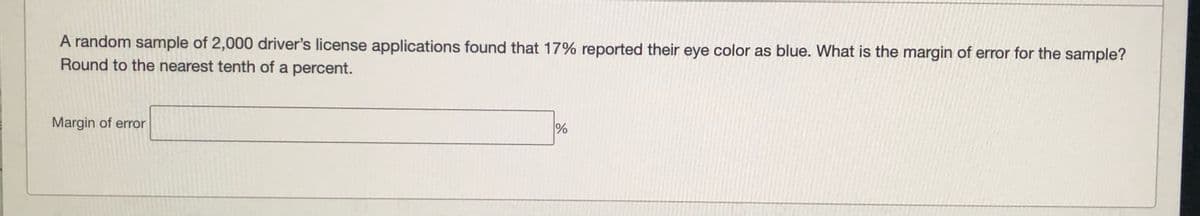 A random sample of 2,000 driver's license applications found that 17% reported their eye color as blue. What is the margin of error for the sample?
Round to the nearest tenth of a percent.
Margin of error
