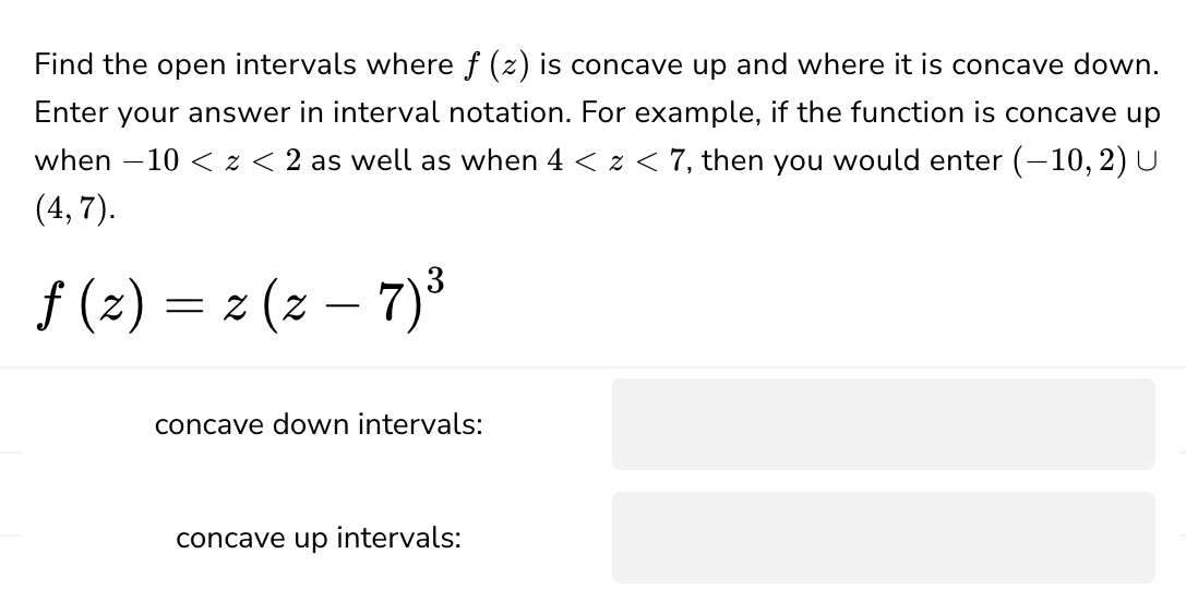 Find the open intervals where f (z) is concave up and where it is concave down.
Enter your answer in interval notation. For example, if the function is concave up
when -10 < x < 2 as well as when 4 < z < 7, then you would enter (-10, 2) U
(4,7).
ƒ (z) = 2 (z — 7) ³
f
-
concave down intervals:
concave up intervals: