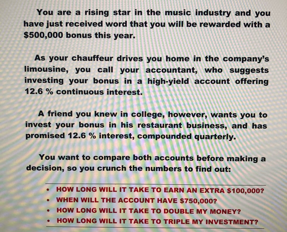 You are a rising star in the music industry and you
have just received word that you will be rewarded with a
$500,000 bonus this year.
As your chauffeur drives you home in the company's
limousine, you call your accountant, who suggests
investing your bonus in a high-yield account offering
12.6 % continuous interest.
A friend you knew in college, however, wants you to
invest your bonus in his restaurant business, and has
promised 12.6 % interest, compounded quarterly.
You want to compare both accounts before making a
decision, so you crunch the numbers to find out:
HOW LONG WILL IT TAKE TO EARN AN EXTRA $100,000?
WHEN WILL THE ACCOUNT HAVE $750,000?
HOW LONG WILL IT TAKE TO DOUBLE MY MONEY?
HOW LONG WILL IT TAKE TO TRIPLE MY INVESTMENT?
