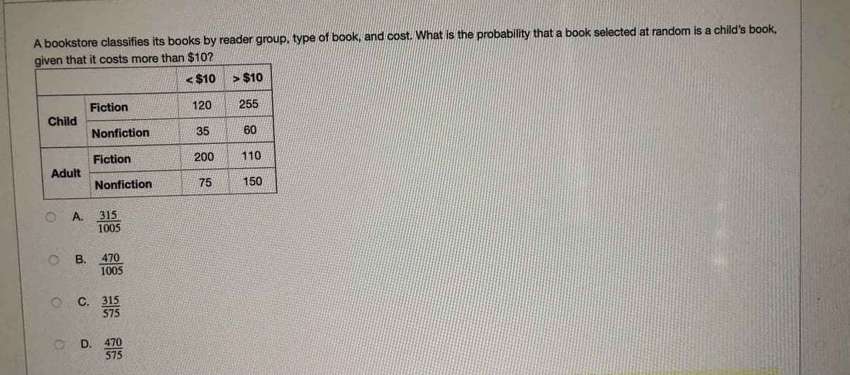 A bookstore classifies its books by reader group, type of book, and cost. What is the probability that a book selected at random is a child's book,
given that it costs more than $10?
< $10
> $10
Fiction
120
255
Child
Nonfiction
35
60
Fiction
200
110
Adult
Nonfiction
75
150
O A.
315
1005
O B.
470
1005
С. 315
575
D. 470
575
