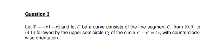 Question 3
Let F = -yi+xj and let C be a curve consists of the line segment C₁ from (0,0) to
(4,0) followed by the upper semicircle C₂ of the circle x² + y² = 4x, with counterclock-
wise orientation.