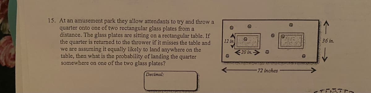 15. At an amusement park they allow attendants to try and throw a
quarter onto one of two rectangular glass plates from a
distance. The glass plates are sitting on a rectangular table. If
the quarter is returned to the thrower if it misses the table and
we are assuming it equally likely to land anywhere on the
table, then what is the probability of landing the quarter
somewhere on one of the two glass plates?
12 in
36 in.
<20 in. > O
72 inches
Decimal:
