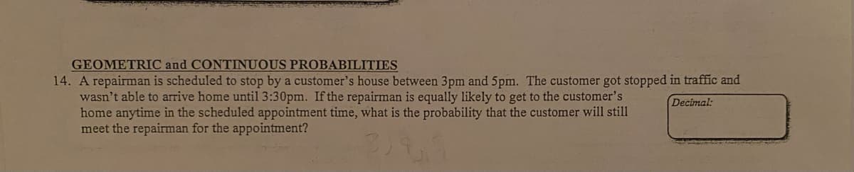 GEOMETRIC and CONTINUOUS PROBABILITIES
14. A repairman is scheduled to stop by a customer's house between 3pm and 5pm. The customer got stopped in traffic and
wasn't able to arrive home until 3:30pm. If the repairman is equally likely to get to the customer's
home anytime in the scheduled appointment time, what is the probability that the customer will still
meet the repairman for the appointment?
Decimal:
