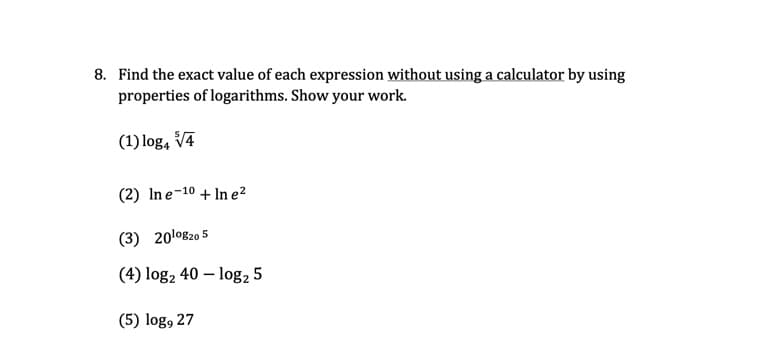8. Find the exact value of each expression without using a calculator by using
properties of logarithms. Show your work.
(1) log, V4
(2) Ine-10 + In e²
(3) 20lo820 5
(4) log, 40 – log, 5
(5) log, 27
