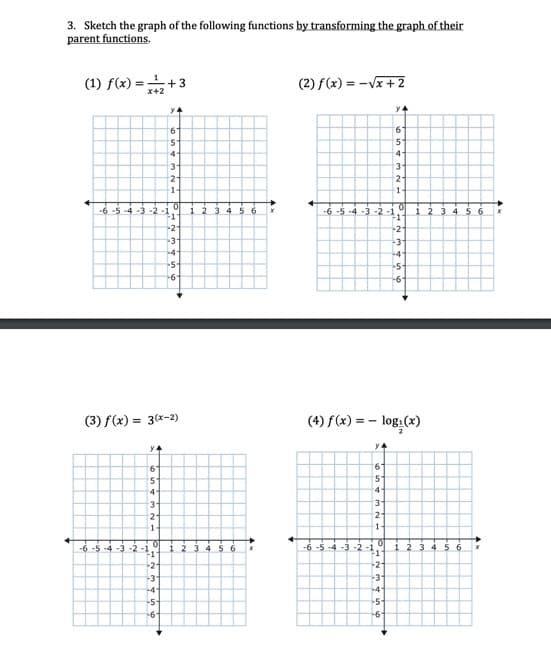 3. Sketch the graph of the following functions by transforming the graph of their
parent functions.
(1) f(x) = +3
(2) f(x) = -Vx + 2
x+2
9.
4
4-
3-
1.
1-
-6-5 -4-3 -2-1
2 3 456
-6 -5 -4 -3 -2-1
-1"
12 3 4
-2
-2
-3"
-4-
-5-
-5-
-6-
-6-
(3) f(x) = 3(x-2)
(4) f(x) = – log:(x)
2
y4
4-
3-
2-
2-
1
1
-6 -5 -4 -3-2-1
-1
1 23 4 56
-6 -5 -4 -3 -2 -1
1 2 3 4 5 6
-2-
-21
-3"
-3'
-4-
-4-
-5-
-5-
-6-
-6'
