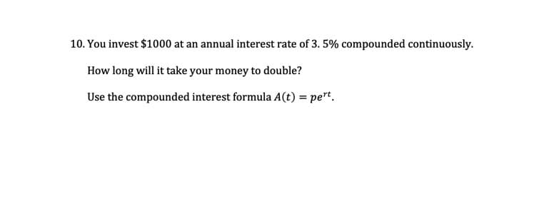 10. You invest $1000 at an annual interest rate of 3. 5% compounded continuously.
How long will it take your money to double?
Use the compounded interest formula A(t) = pert.
