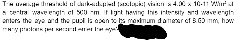The average threshold of dark-adapted (scotopic) vision is 4.00 x 10-11 W/m? at
a central wavelength of 500 nm. If light having this intensity and wavelength
enters the eye and the pupil is open to its maximum diameter of 8.50 mm, how
many photons per second enter the eye?
