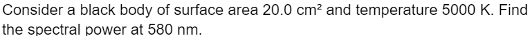 Consider a black body of surface area 20.0 cm² and temperature 5000 K. Find
the spectral power at 580 nm.