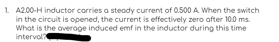 1. A2.00-H inductor carries a steady current of 0.500 A. When the switch
in the circuit is opened, the current is effectively zero after 10.0 ms.
What is the average induced emf in the inductor during this time
interval?