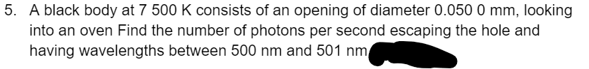 5. A black body at 7 500 K consists of an opening of diameter 0.050 0 mm, looking
into an oven Find the number of photons per second escaping the hole and
having wavelengths between 500 nm and 501 nm