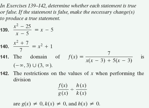 In Exercises 139–142, determine whether each statement is true
or false. If the statement is false, make the necessary change(s)
to produce a true statement.
x2 – 25
= x - 5
5
139.
X -
x? + 7
140.
= x? + 1
7
7
domain
of
f(x) =
is
x(x – 3) + 5(x - 3)
141. The
(-0, 3) U (3, 0).
142. The restrictions on the values of x when performing the
division
f(x)
h(x)
g(x)
k (x)
are g(x) + 0, k(x) # 0, and h(x) + 0.
