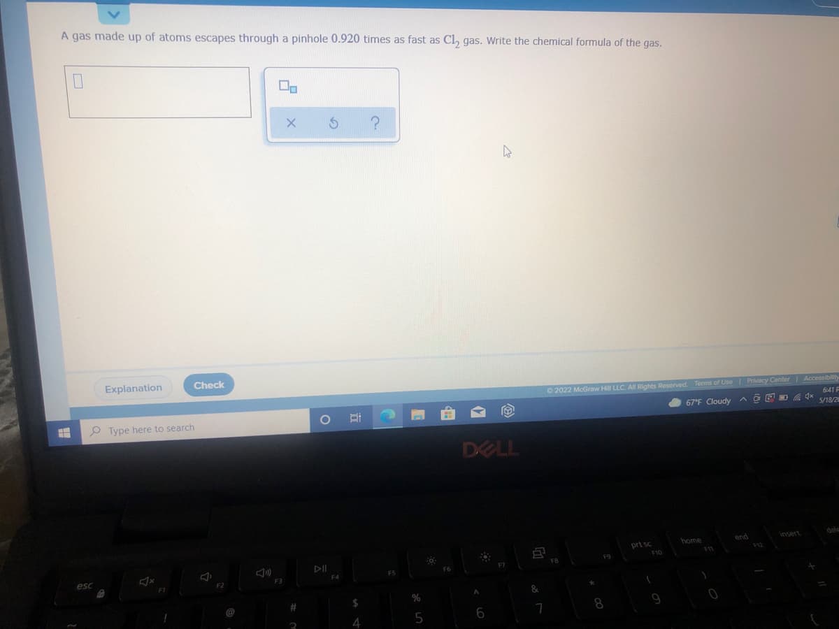 A gas made up of atoms escapes through a pinhole 0.920 times as fast as Cl, gas. Write the chemical formula of the gas.
Explanation
Check
O 2022 McGraw Hill LLC. All Rights Reserved. Terms of Use Privacy Center Accessibility
6:41 F
67°F Cloudy
5/18/2
P Type here to search
DELL
end
insert
home
prt sc
F10
F11
FB
F6
esc
F3
F2
&
%
8.
4
5
6
