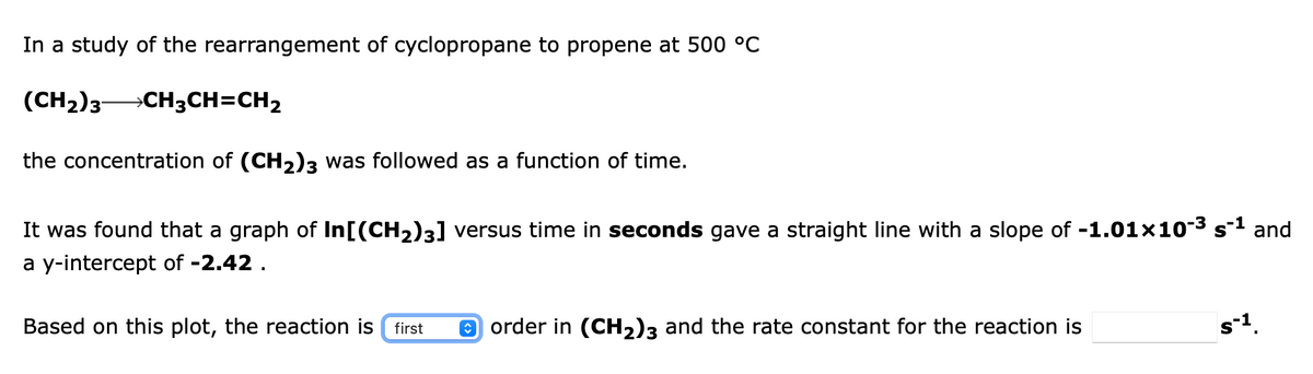 In a study of the rearrangement of cyclopropane to propene at 500 °C
(CH2)3 CH3CH=CH2
the concentration of (CH2)3 was followed as a function of time.
It was found that a graph of In[(CH2)3] versus time in seconds gave a straight line with a slope of -1.01x10-3 s-1 and
a y-intercept of -2.42 .
Based on this plot, the reaction is first
e order in (CH2)3 and the rate constant for the reaction is
s-1.
