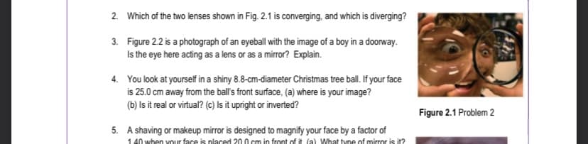 2. Which of the two lenses shown in Fig. 2.1 is converging, and which is diverging?
3.
Figure 2.2 is a photograph of an eyeball with the image of a boy in a doorway.
Is the eye here acting as a lens or as a mirror? Explain.
4. You look at yourself in a shiny 8.8-cm-diameter Christmas tree ball. If your face
is 25.0 cm away from the ball's front surface, (a) where is your image?
(b) Is it real or virtual? (c) Is it upright or inverted?
5. A shaving or makeup mirror is designed to magnify your face by a factor of
140 when your face is placed 200 cm in front of it (a) What type of mirror is it?
Figure 2.1 Problem 2