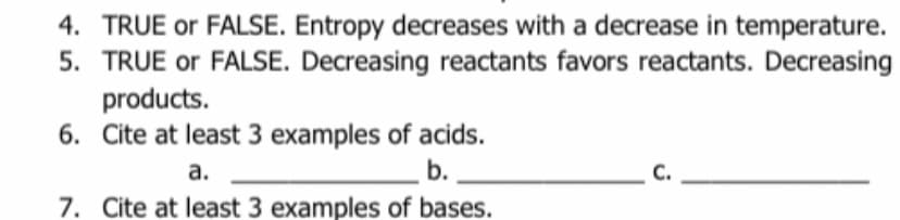 4. TRUE or FALSE. Entropy decreases with a decrease in temperature.
5. TRUE or FALSE. Decreasing reactants favors reactants. Decreasing
products.
6. Cite at least 3 examples of acids.
a.
b.
7. Cite at least 3 examples of bases.
C.