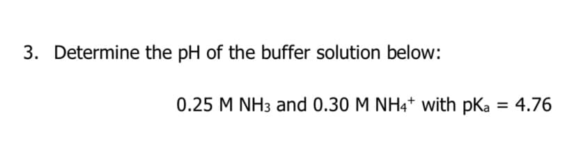 3. Determine the pH of the buffer solution below:
0.25 M NH3 and 0.30 M NH4+ with pka = 4.76